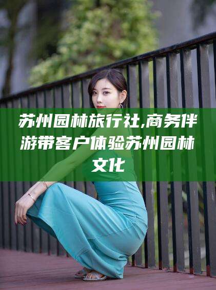 岑溪苏州园林旅行社,商务伴游带客户体验苏州园林文化