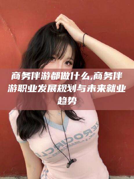 岑溪商务伴游都做什么,商务伴游职业发展规划与未来就业趋势