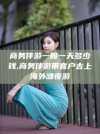 岑溪商务伴游一般一天多少钱,商务伴游带客户去上海外滩夜游