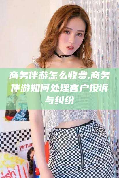 岑溪商务伴游怎么收费,商务伴游如何处理客户投诉与纠纷