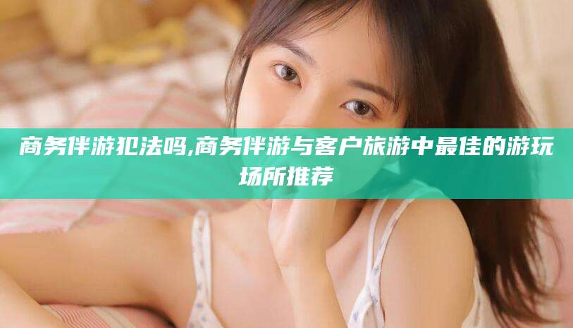 岑溪商务伴游犯法吗,商务伴游与客户旅游中最佳的游玩场所推荐