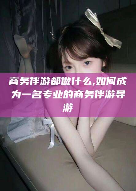岑溪商务伴游都做什么,如何成为一名专业的商务伴游导游