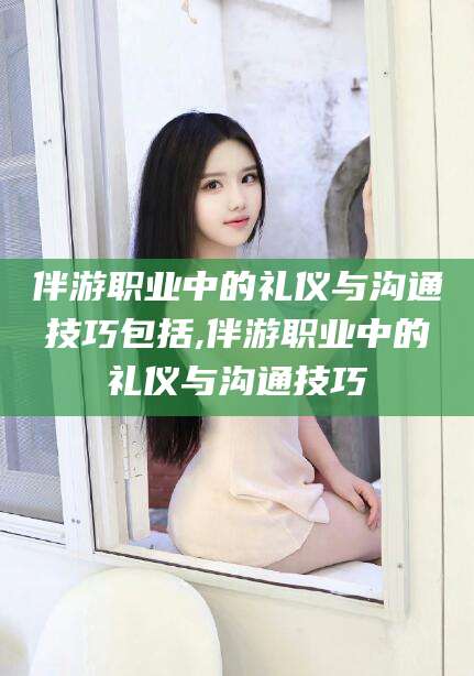 岑溪伴游职业中的礼仪与沟通技巧包括,伴游职业中的礼仪与沟通技巧