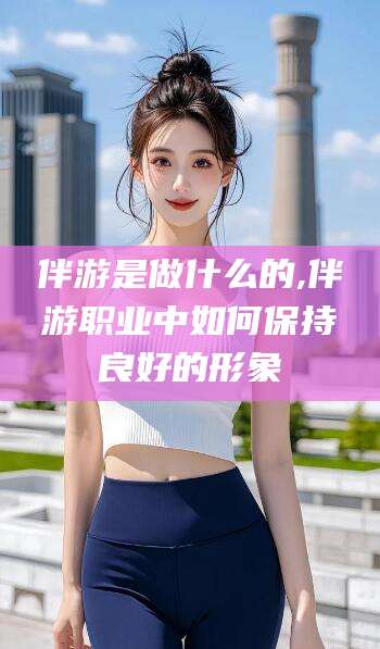 岑溪伴游是做什么的,伴游职业中如何保持良好的形象