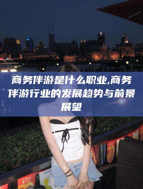 岑溪商务伴游是什么职业,商务伴游行业的发展趋势与前景展望