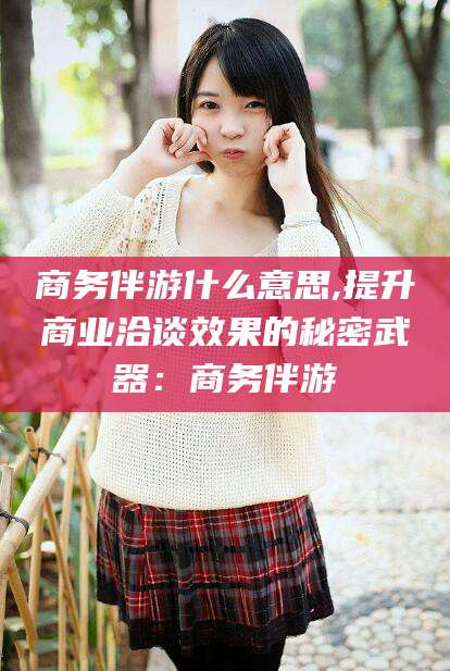岑溪商务伴游什么意思,提升商业洽谈效果的秘密武器：商务伴游