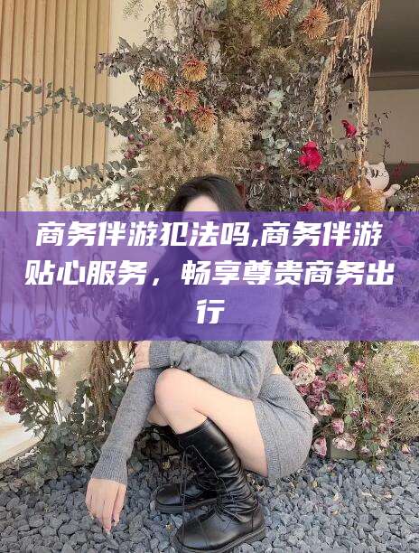 岑溪商务伴游犯法吗,商务伴游贴心服务，畅享尊贵商务出行