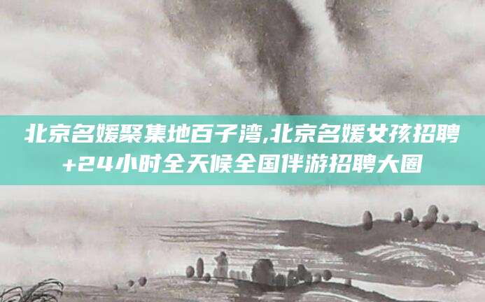 岑溪北京名媛聚集地百子湾,北京名媛女孩招聘+24小时全天候全国伴游招聘大圈