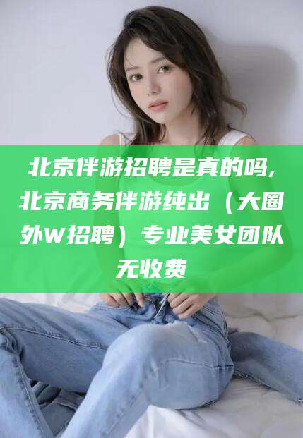 岑溪北京伴游招聘是真的吗,北京商务伴游纯出（大圈外W招聘）专业美女团队无收费