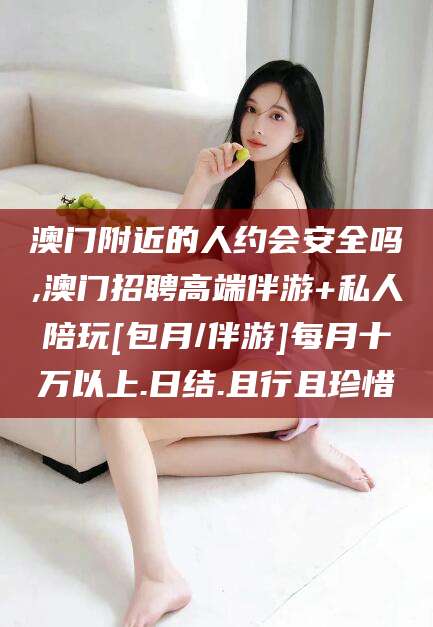 岑溪澳门附近的人约会安全吗,澳门招聘高端伴游+私人陪玩[包月/伴游]每月十万以上.日结.且行且珍惜
