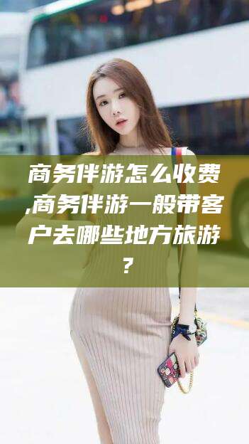 岑溪商务伴游怎么收费,商务伴游一般带客户去哪些地方旅游？