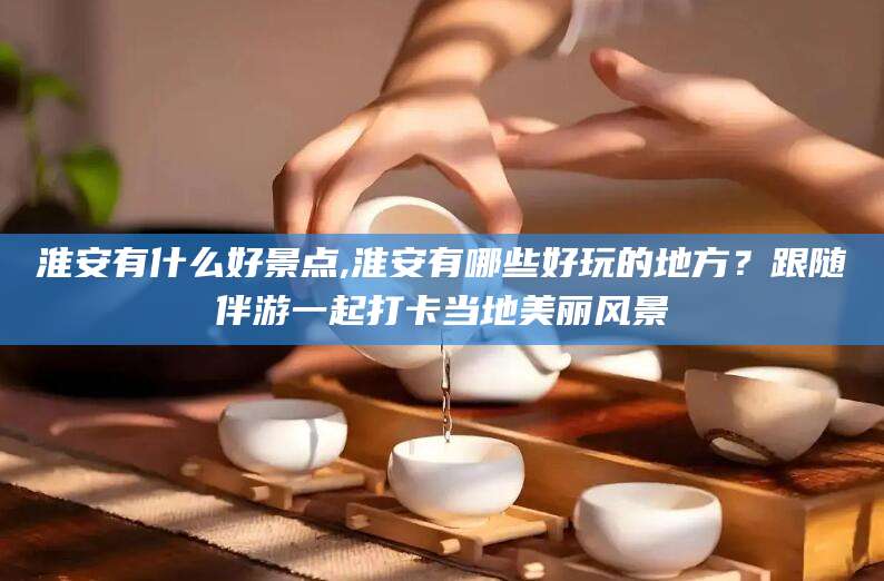 岑溪淮安有什么好景点,淮安有哪些好玩的地方？跟随伴游一起打卡当地美丽风景