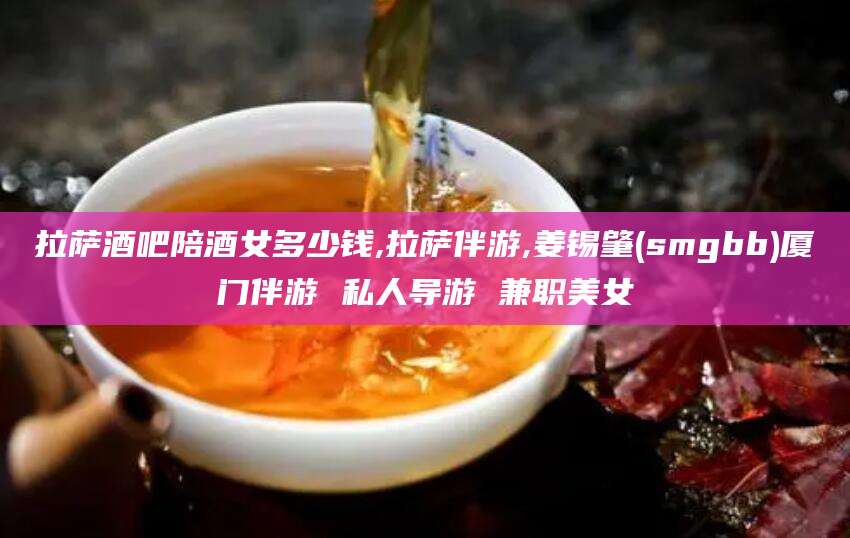 岑溪拉萨酒吧陪酒女多少钱,拉萨伴游,姜锡肇(smgbb)厦门伴游 私人导游 兼职美女