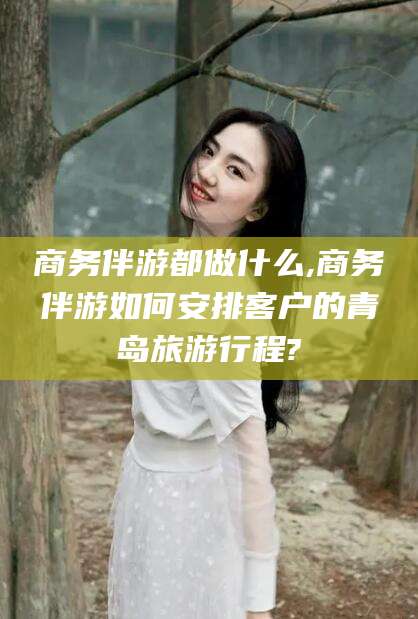 岑溪商务伴游都做什么,商务伴游如何安排客户的青岛旅游行程?