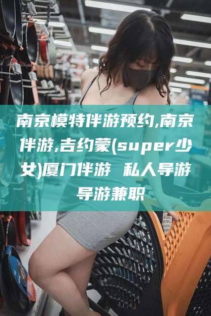 岑溪南京模特伴游预约,南京伴游,吉约蒙(super少女)厦门伴游 私人导游 导游兼职