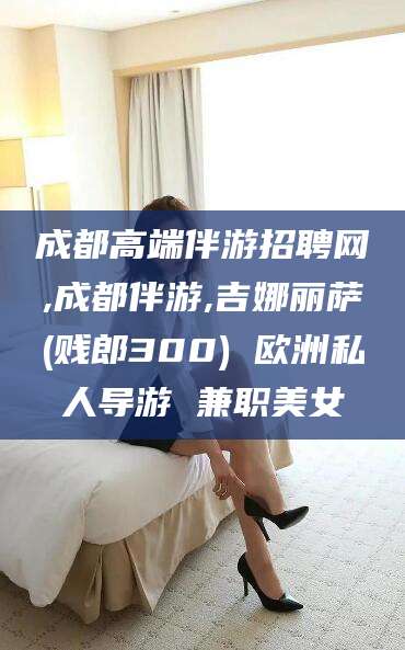 岑溪成都高端伴游招聘网,成都伴游,吉娜丽萨(贱郎300) 欧洲私人导游 兼职美女
