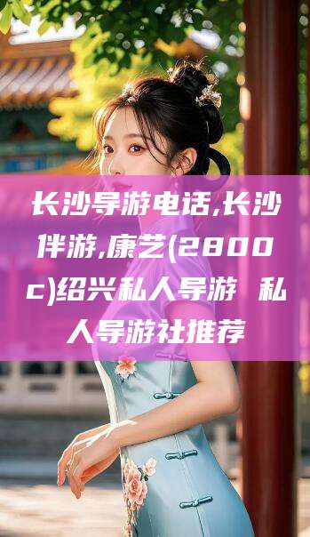 岑溪长沙导游电话,长沙伴游,康艺(2800c)绍兴私人导游 私人导游社推荐