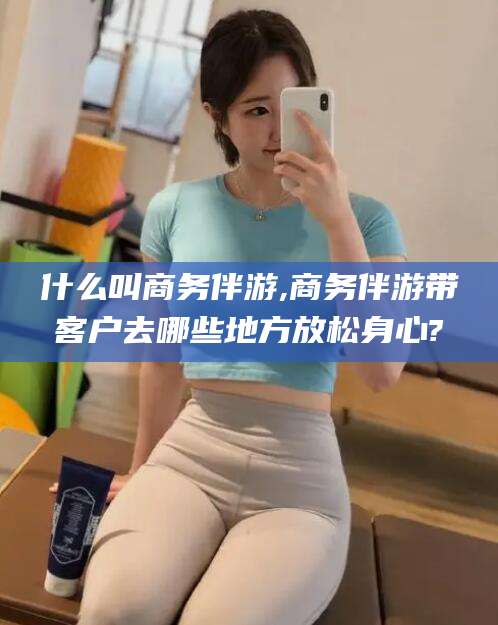 岑溪什么叫商务伴游,商务伴游带客户去哪些地方放松身心?