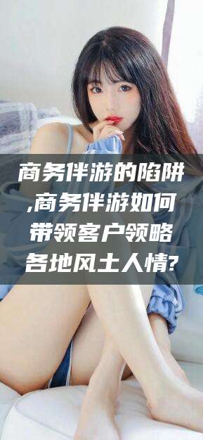 岑溪商务伴游的陷阱,商务伴游如何带领客户领略各地风土人情?