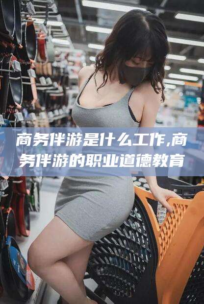 岑溪商务伴游是什么工作,商务伴游的职业道德教育