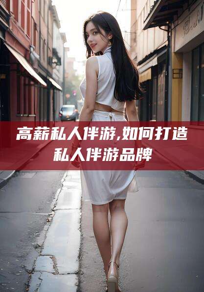 岑溪高薪私人伴游,如何打造私人伴游品牌