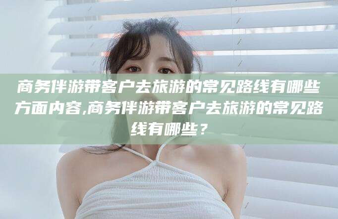 岑溪商务伴游带客户去旅游的常见路线有哪些方面内容,商务伴游带客户去旅游的常见路线有哪些？