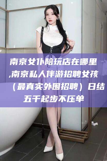 岑溪南京女仆陪玩店在哪里,南京私人伴游招聘女孩（最真实外围招聘）日结五千起步不压单