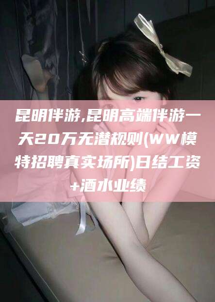 岑溪昆明伴游,昆明高端伴游一天20万无潜规则(WW模特招聘真实场所)日结工资+酒水业绩