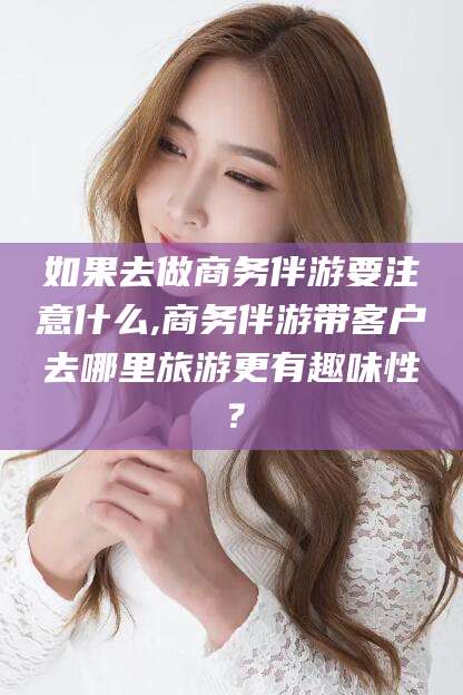 岑溪如果去做商务伴游要注意什么,商务伴游带客户去哪里旅游更有趣味性？