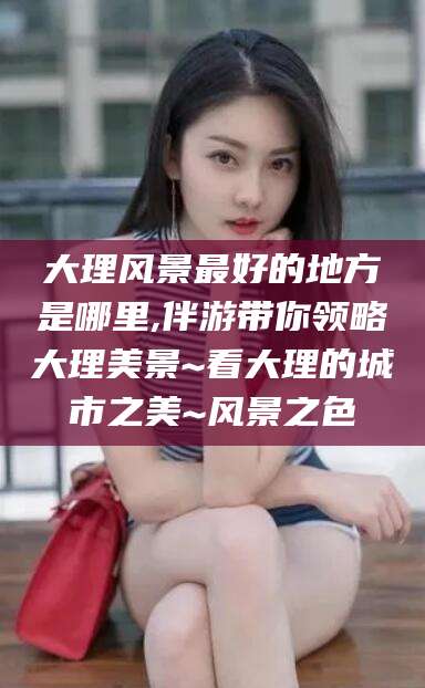 岑溪大理风景最好的地方是哪里,伴游带你领略大理美景~看大理的城市之美~风景之色