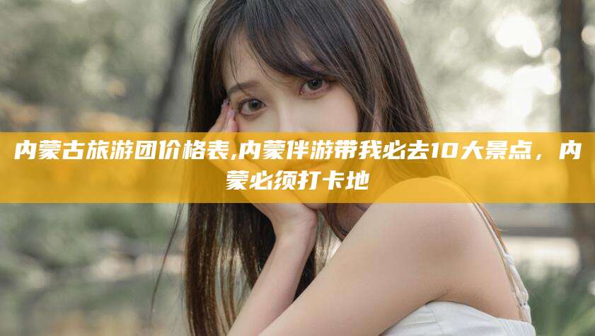 岑溪内蒙古旅游团价格表,内蒙伴游带我必去10大景点，内蒙必须打卡地
