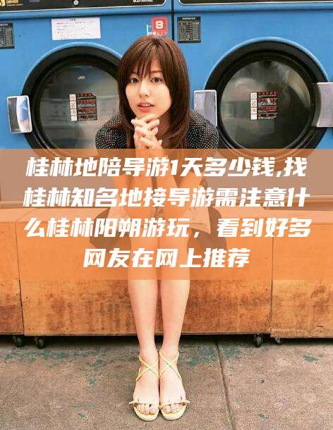 岑溪桂林地陪导游1天多少钱,找桂林知名地接导游需注意什么桂林阳朔游玩，看到好多网友在网上推荐