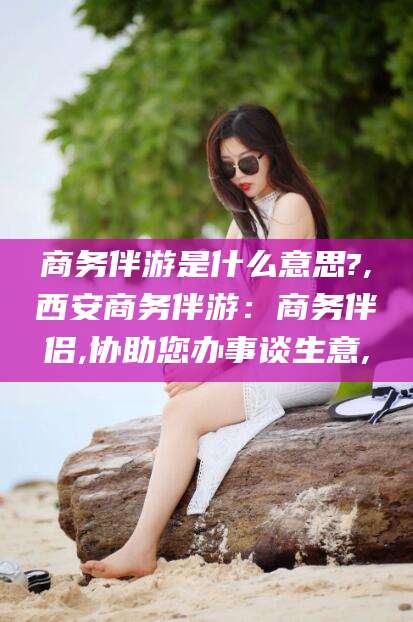 岑溪商务伴游是什么意思?,西安商务伴游：商务伴侣,协助您办事谈生意,