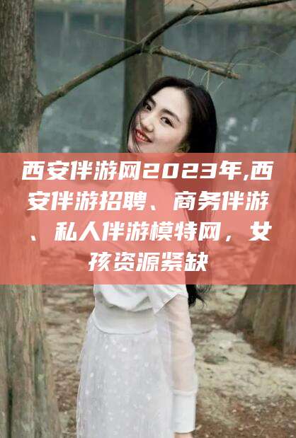 岑溪西安伴游网2023年,西安伴游招聘、商务伴游、私人伴游模特网，女孩资源紧缺