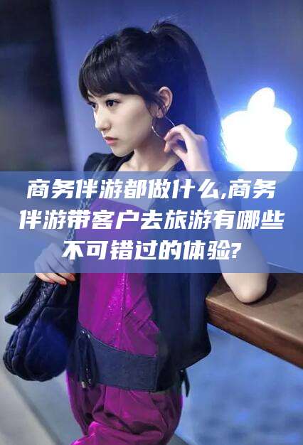 岑溪商务伴游都做什么,商务伴游带客户去旅游有哪些不可错过的体验?