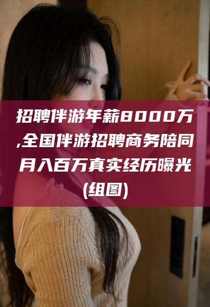 岑溪招聘伴游年薪8000万,全国伴游招聘商务陪同月入百万真实经历曝光(组图)