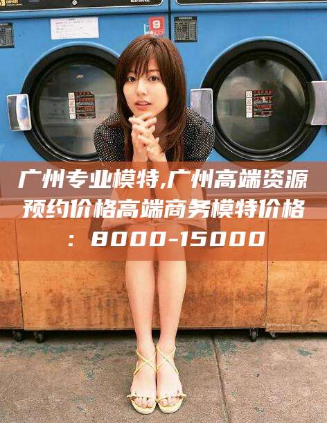 岑溪广州专业模特,广州高端资源预约价格高端商务模特价格：8000-15000
