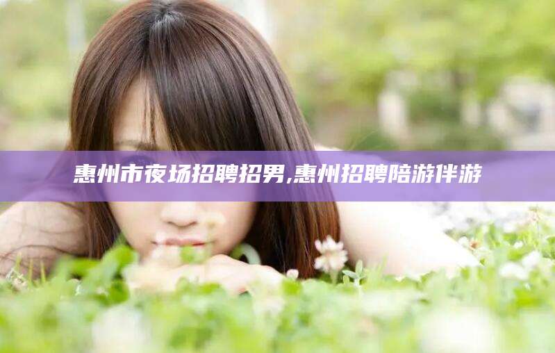 岑溪惠州市夜场招聘招男,惠州招聘陪游伴游