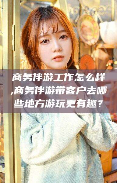 岑溪商务伴游工作怎么样,商务伴游带客户去哪些地方游玩更有趣？