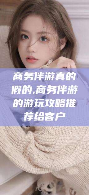 岑溪商务伴游真的假的,商务伴游的游玩攻略推荐给客户