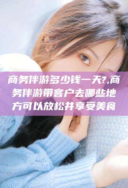 岑溪商务伴游多少钱一天?,商务伴游带客户去哪些地方可以放松并享受美食