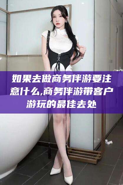 岑溪如果去做商务伴游要注意什么,商务伴游带客户游玩的最佳去处
