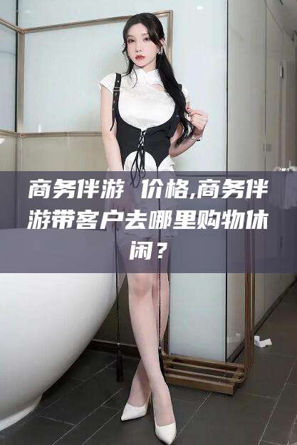 岑溪商务伴游 价格,商务伴游带客户去哪里购物休闲？