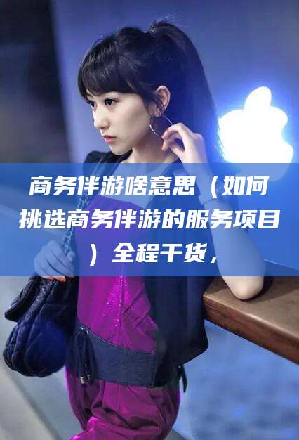 岑溪商务伴游啥意思（如何挑选商务伴游的服务项目）全程干货，