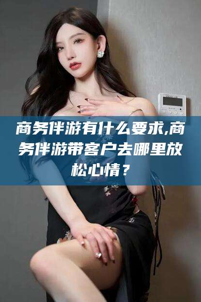岑溪商务伴游有什么要求,商务伴游带客户去哪里放松心情？