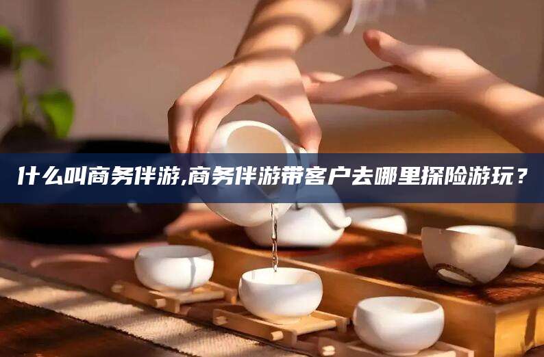岑溪什么叫商务伴游,商务伴游带客户去哪里探险游玩？