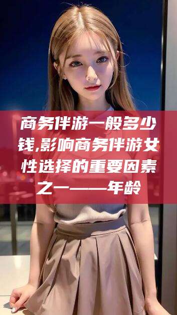 岑溪商务伴游一般多少钱,影响商务伴游女性选择的重要因素之一——年龄