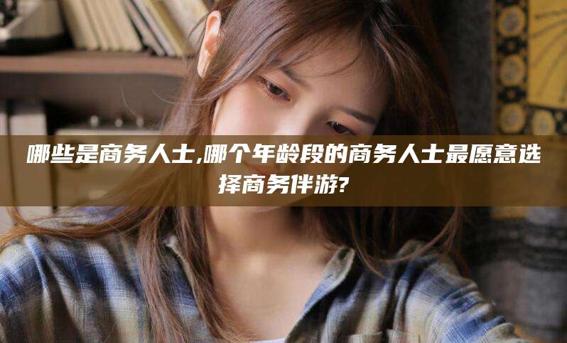 岑溪哪些是商务人士,哪个年龄段的商务人士最愿意选择商务伴游?