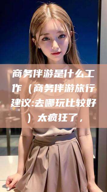 岑溪商务伴游是什么工作（商务伴游旅行建议:去哪玩比较好）太疯狂了，