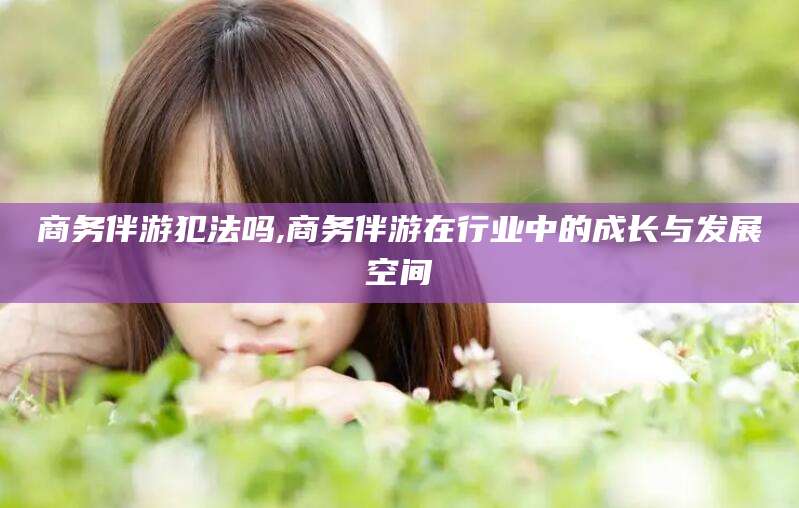 岑溪商务伴游犯法吗,商务伴游在行业中的成长与发展空间